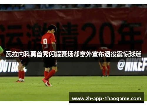 瓦拉内科莫首秀闪耀赛场却意外宣布退役震惊球迷