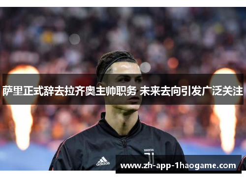 萨里正式辞去拉齐奥主帅职务 未来去向引发广泛关注